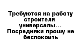 Требуются на работу строители- универсалы... Посредники прошу не беспокоить